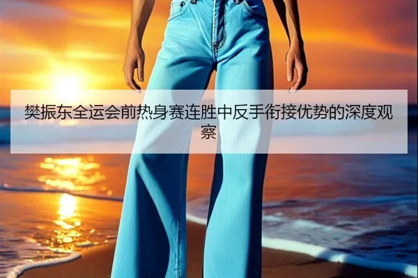 樊振东全运会前热身赛连胜中反手衔接优势的深度观察