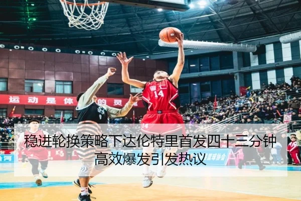 稳进轮换策略下达伦特里首发四十三分钟高效爆发引发热议