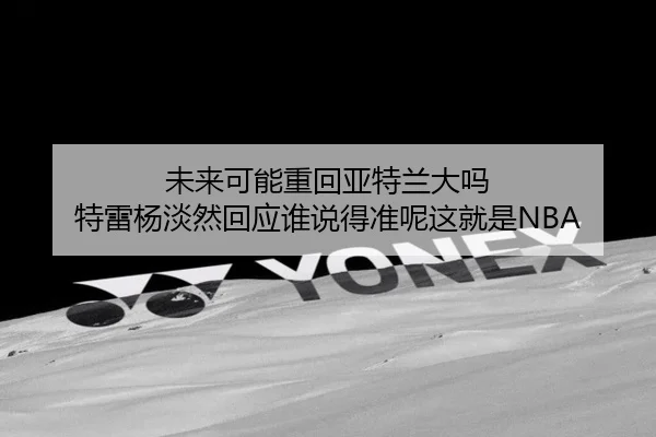 未来可能重回亚特兰大吗 特雷杨淡然回应谁说得准呢这就是NBA